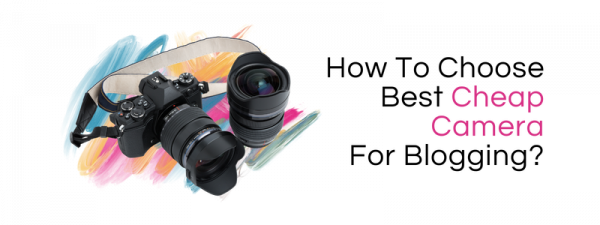 How To Choose Best Cheap Camera For Blogging?